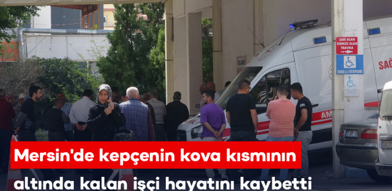 Mersin’de kepçenin kova kısmının altında kalan işçi hayatını kaybetti